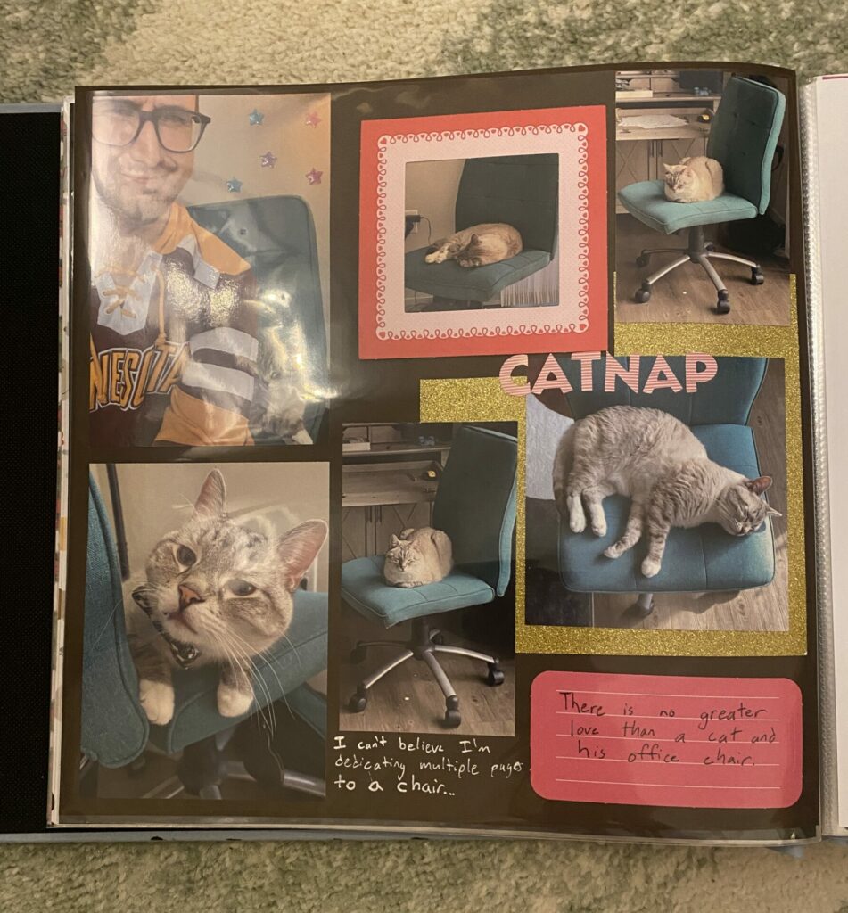 A picture of a memory book page dedicated to Zoloft, a lynx point Siamese cat. The page is part of a project for memorializing your cat that includes a special page for something he loves, a chair. There are six pictures of Zoloft sitting on a teal office chair including one with his human, Joey. There are stickers that spell out "CATNAP" and hand written sentences that say "I can't believe I'm dedicating multiple pages to a chair..." and "There is no greater love than a cat and his office chair." It is sitting on a sage and cream colored carpet.